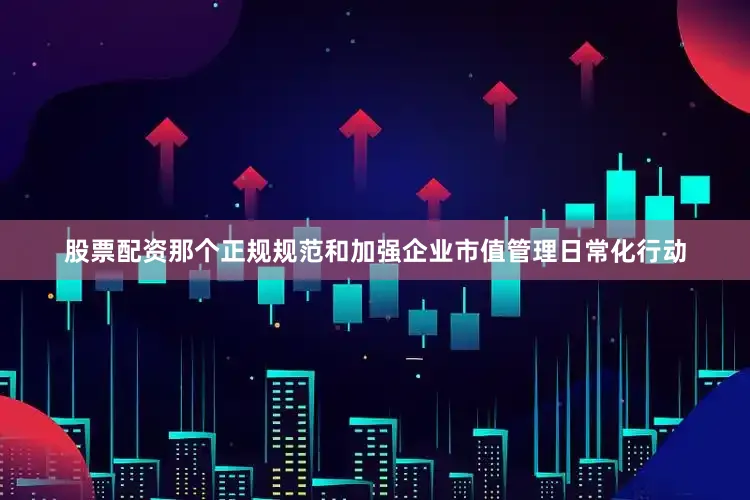 股票配资那个正规规范和加强企业市值管理日常化行动