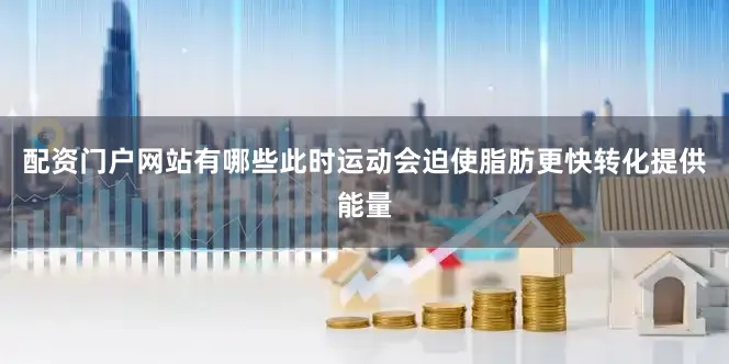 配资门户网站有哪些此时运动会迫使脂肪更快转化提供能量