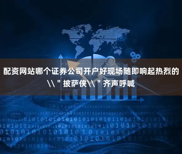 配资网站哪个证券公司开户好现场随即响起热烈的\＂披萨侠\＂齐声呼喊