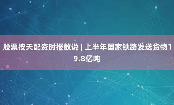 股票按天配资时报数说 | 上半年国家铁路发送货物19.8亿吨