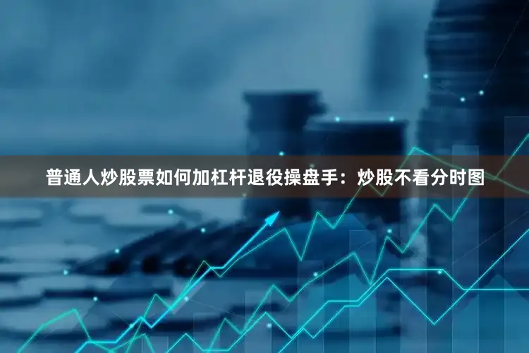 普通人炒股票如何加杠杆退役操盘手：炒股不看分时图