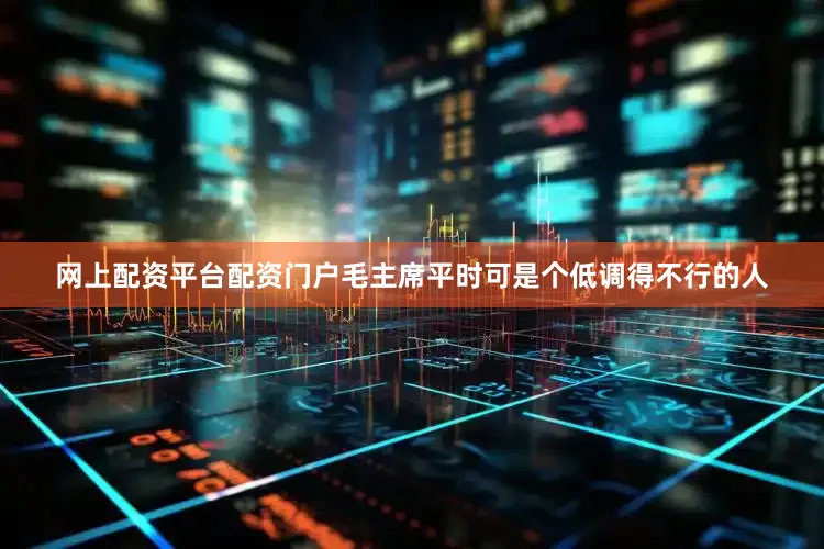 网上配资平台配资门户毛主席平时可是个低调得不行的人