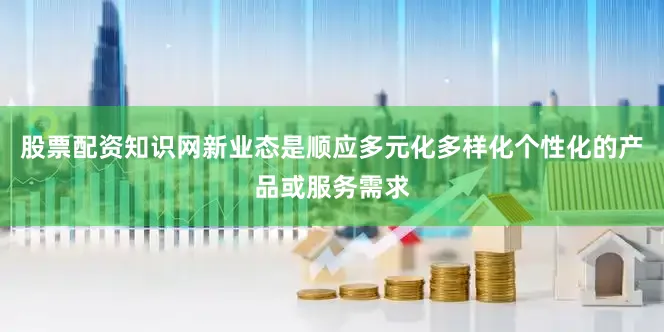 股票配资知识网新业态是顺应多元化多样化个性化的产品或服务需求